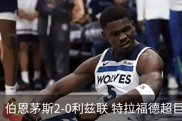 伯恩茅斯2-0利兹联 特拉福德超巨失误 埃瓦尼尔森&阿德利破门