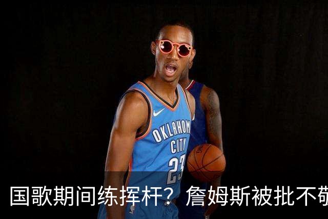 国歌期间练挥杆？詹姆斯被批不敬，本人未回应